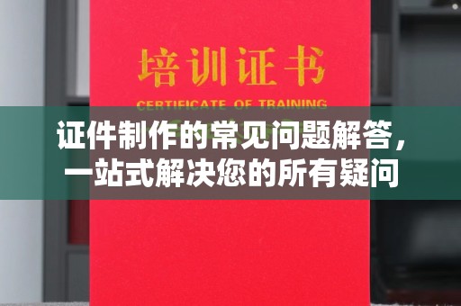 南城证件制作的常见问题解答，一站式解决您的所有疑问